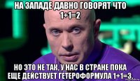 на западе давно говорят что 1+1=2 но это не так, у нас в стране пока еще действует гетероформула 1+1=3.