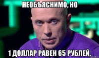 необъяснимо, но 1 доллар равен 65 рублей.