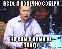 всех, я конечно соберу но сам с вами не пойду