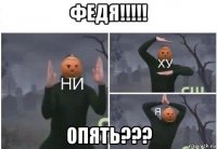 федя!!!!! опять???