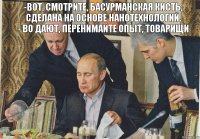 -вот, смотрите, басурманская кисть, сделана на основе нанотехнологий.
- во дают, перенимайте опыт, товарищи