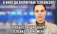 а иногда включаю телевизор чтобы слышно было телевизор а не меня