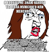 я вообще не знаю какого ты пола мужского или женского, но уже тебя ненавижу, за то что ты в маршрутке поднял папин телефон.это воровство.ты его поднял и украл как будто у тебя своего не было ты козёл/коза! лучше бы ты не воровал/ сука подлый/ая