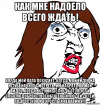 как мне надоело всего ждать! когда мой папа похудеет, когда мои видео на ютубе начнут смотреть, им насрать на мои видео, когда все умные люди отупеют и злые подобреют!всех бешеных людей:детей, подростков и взрослых ненавижу!!!