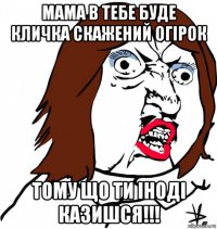 мама в тебе буде кличка скажений огірок тому що ти іноді казишся!!!