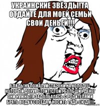 украинские звёзды!та отдайте для моей семьи свои деньги!!! блядь!ну пожалуйста?они на колодец, который дохуя стоит!стоит больших денег они нужны!я задолбалась с родителями брать воду у соседа и носить туда-сюда!!!