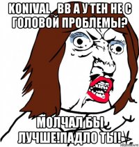 konival_bb а у тен не с головой проблемы? молчал бы лучше!падло ты!