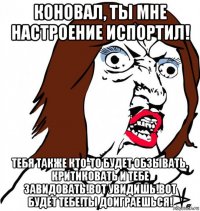 коновал, ты мне настроение испортил! тебя также кто-то будет обзывать, критиковать и тебе завидовать!вот увидишь!вот будет тебе!ты доиграешься!