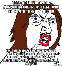 оля! та стань же очень доброй!ты очень злая!тебе тоже вечно что-то не нравится!!! сука ты уебищная тварь!и подпишись на меня в инстаграме и лайкай все мои фотки иначе зайду к тебе домой и тебя зарежу и истечешься кровью и ничего не будет!ничего не будет!