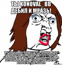 ты konoval_bb дебил и мразь! уже тебя ненавижу вообще!!! что-то хорошое мне бы ты написал! комплимент например!сука! лучше бы ты не писал, что у меня проблемы с головой!взял мне настроение на весь день испортил!тебе тоже кто-то испортит!вот доиграешься!