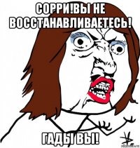 сорри!вы не восстанавливаетесь! гады вы!