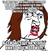 та смотрите мои видео?ну сколько можно ждать! вконтакте никто кроме дениса и маши никто не смотрел этого мало а сейчас ещё на ютубе никто не смотрит!!!