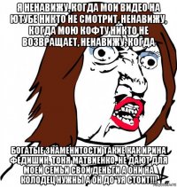 я ненавижу, когда мои видео на ютубе никто не смотрит, ненавижу, когда мою кофту никто не возвращает, ненавижу, когда богатые знаменитости такие как ирина федишин, тоня матвиенко, не дают для моей семьи свои деньги а они на колодец нужны а он до*уя стоит!!!