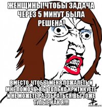 женщины!чтобы задача через 5 минут была решена! вместо, чтобы меня пожалеть и мне помочь, вы только критикуете и не можете разобраться!вы тоже тупые как я!!!