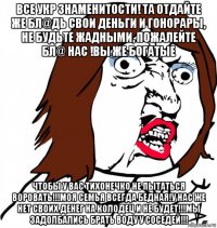 все укр знаменитости! та отдайте же бл@дь свои деньги и гонорары, не будьте жадными, пожалейте бл@ нас !вы же богатые чтобы у вас тихонечко не пытаться воровать!!!моя семья всегда бедная!у нас же нет своих денег на колодец и не будет!!!мы задолбались брать воду у соседей!!!