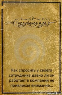 Турлубеков А.М. Как спросить у своего сотрудника давно ли он работает в компании не привлекая внимание...