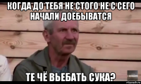 когда до тебя не стого не с сего начали доёбыватся те чё вьебать сука?