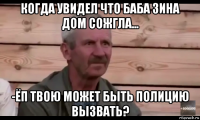 когда увидел что баба зина дом сожгла... -ёп твою может быть полицию вызвать?