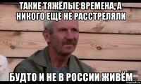 такие тяжёлые времена, а никого ещё не расстреляли будто и не в россии живём