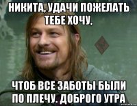 никита, удачи пожелать тебе хочу, чтоб все заботы были по плечу. доброго утра