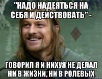 "надо надеяться на себя и действовать" - говорил я и нихуя не делал ни в жизни, ни в ролевых