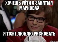 хочешь уйти с занятмя маркова? я тоже люблю рисковать !