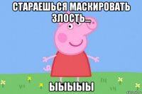 стараешься маскировать злость... ыыыыы