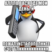 аллло вася где мои деньги пожалуйста пополните счет блииииииииииин