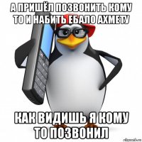 а пришёл позвонить кому то и набить ебало ахмету как видишь я кому то позвонил