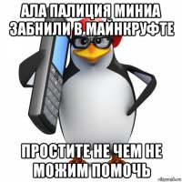 ала палиция миниа забнили в майнкруфте простите не чем не можим помочь