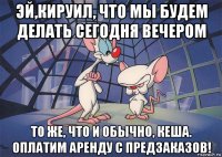 эй,кируил, что мы будем делать сегодня вечером то же, что и обычно, кеша. оплатим аренду с предзаказов!