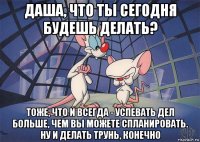 даша, что ты сегодня будешь делать? тоже, что и всегда - успевать дел больше, чем вы можете спланировать. ну и делать трунь, конечно