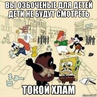 вы озбоченые для детей дети не будут смотреть токой хлам