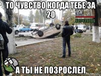 то чувство когда тебе за 20 а ты не позрослел