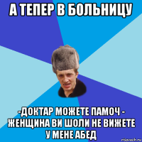 а тепер в больницу -доктар можете памоч - женщина ви шоли не вижете у мене абед