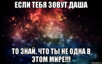 если тебя зовут даша то знай, что ты не одна в этом мире!!!