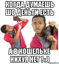 когда думаешь шо деньги есть а в кошельке нихуя нет ! : )