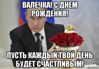 валечка! с днем рождения! пусть каждый твой день будет счастливым!