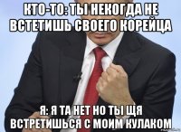 кто-то: ты некогда не встетишь своего корейца я: я та нет но ты щя встретишься с моим кулаком