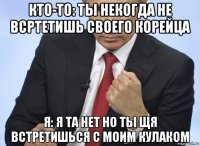 кто-то: ты некогда не всртетишь своего корейца я: я та нет но ты щя встретишься с моим кулаком