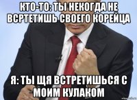 кто-то: ты некогда не всртетишь своего корейца я: ты щя встретишься с моим кулаком