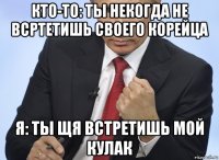 кто-то: ты некогда не всртетишь своего корейца я: ты щя встретишь мой кулак