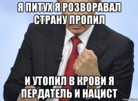 я питух я розворавал страну пропил и утопил в крови я пердатель и нацист