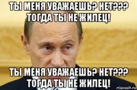 ты меня уважаешь? нет??? тогда ты не жилец! ты меня уважаешь? нет??? тогда ты не жилец!