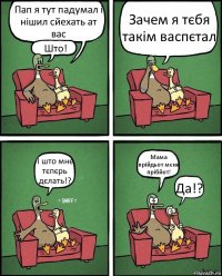 Пап я тут падумал і нішил сйехать ат вас Што! Зачем я тєбя такім васпєтал І што мнє тєпєрь дєлать!? Мама прійдьот мєня прібйот! Да!?