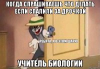 когда спрашиваешь что делать если спалили за дрочкой учитель биологии