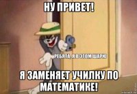 ну привет! я заменяет училку по математике!