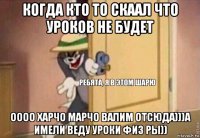 когда кто то скаал что уроков не будет оооо харчо марчо валим отсюда)))а имели веду уроки физ ры))