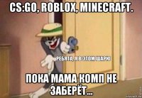 cs:go, roblox, minecraft. пока мама комп не заберёт...