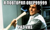 я повторял овер99999 раз уже